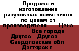 Продажа и изготовление ритуальных памятников по ценам от производителя!!! › Цена ­ 5 000 - Все города Другое » Другое   . Свердловская обл.,Дегтярск г.